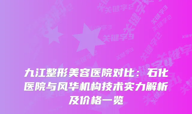 九江整形美容医院对比：石化医院与风华机构技术实力解析及价格一览