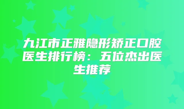 九江市正雅隐形矫正口腔医生排行榜：五位杰出医生推荐