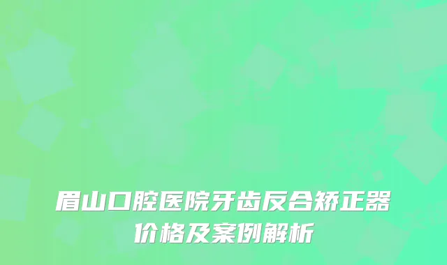 眉山口腔医院牙齿反合矫正器价格及案例解析
