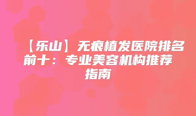 【乐山】无痕植发医院排名前十：专业美容机构推荐指南