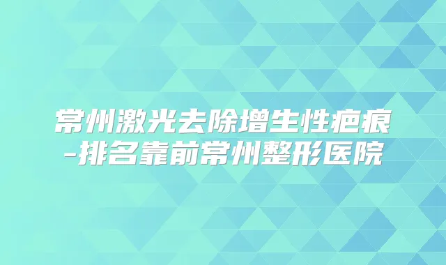 常州激光去除增生性疤痕-排名靠前常州整形医院