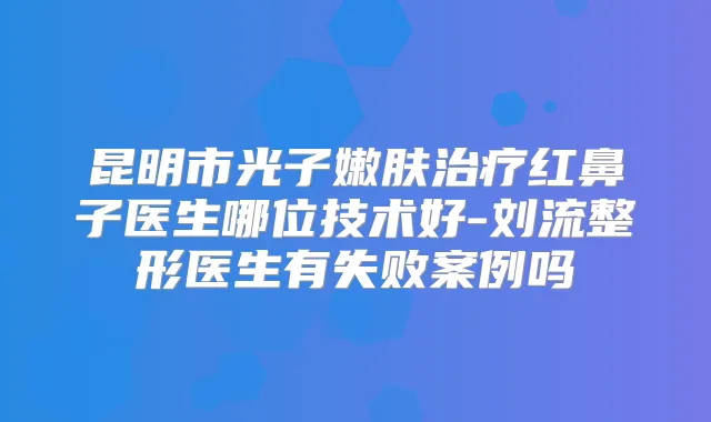 昆明市光子嫩肤红鼻子医生哪位技术好-刘流整形医生有失败案例吗
