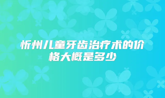 忻州儿童牙齿术的价格大概是多少