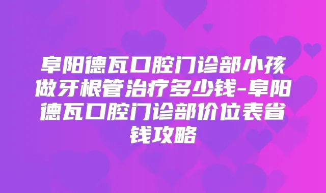 阜阳德瓦口腔门诊部小孩做牙根管多少钱-阜阳德瓦口腔门诊部价位表省钱攻略