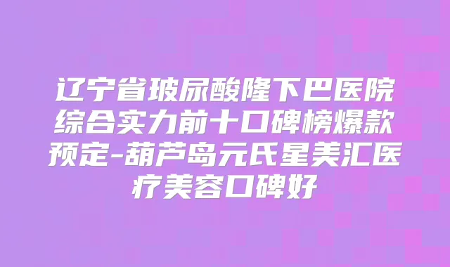 辽宁省玻尿酸隆下巴医院综合实力前十口碑榜爆款预定-葫芦岛元氏星美汇医疗美容口碑好