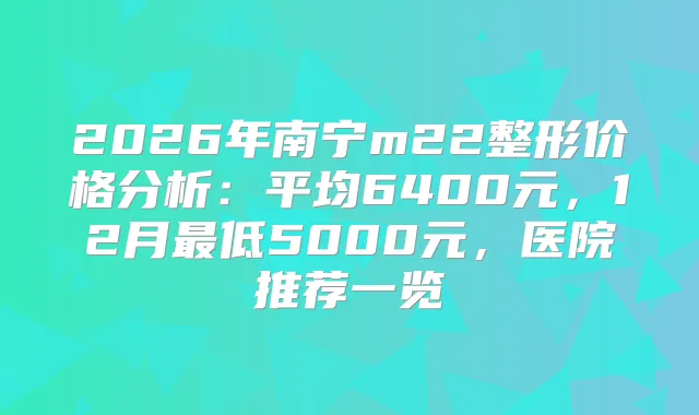 2026年南宁m22整形价格分析:平均6400元,12月低5000元,医院推荐一览