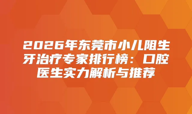 2026年东莞市小儿阻生牙专家排行榜：口腔医生实力解析与推荐