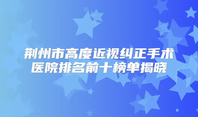荆州市高度近视纠正手术医院排名前十榜单揭晓