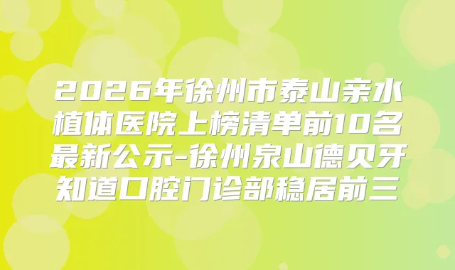 2026年徐州市泰山亲水植体医院上榜清单前10名新公示-徐州泉山德贝牙知道口腔门诊部稳居前三