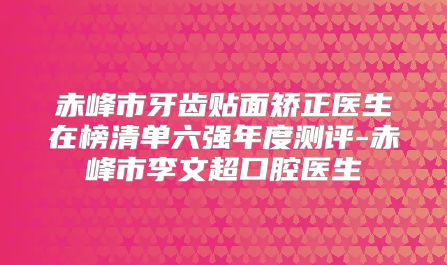 赤峰市牙齿贴面矫正医生在榜清单六强年度测评-赤峰市李文超口腔医生