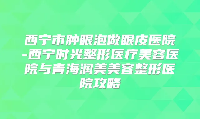 西宁市肿眼泡做眼皮医院-西宁时光整形医疗美容医院与青海润美美容整形医院攻略