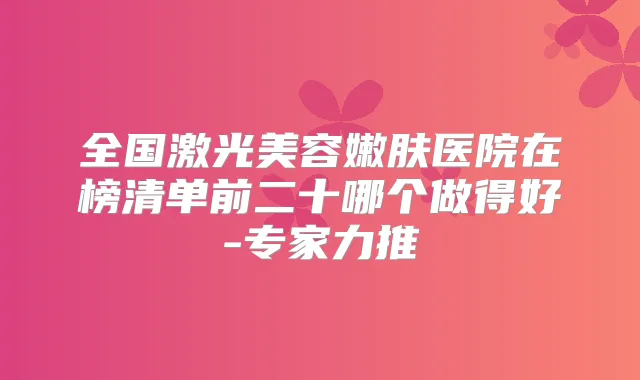 全国激光美容嫩肤医院在榜清单前二十哪个做得好-专家力推
