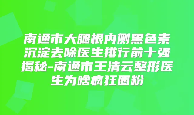 南通市大腿根内侧黑色素沉淀去除医生排行前十强揭秘-南通市王清云整形医生为啥疯狂圈粉