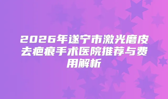 2026年遂宁市激光磨皮去疤痕手术医院推荐与费用解析