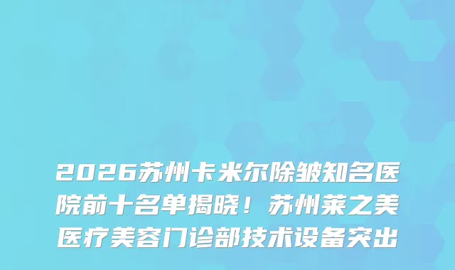 2026苏州卡米尔除皱知名医院前十名单揭晓！苏州莱之美医疗美容门诊部技术设备突出