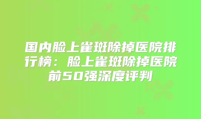 国内脸上雀斑除掉医院排行榜:脸上雀斑除掉医院前50强深度评判