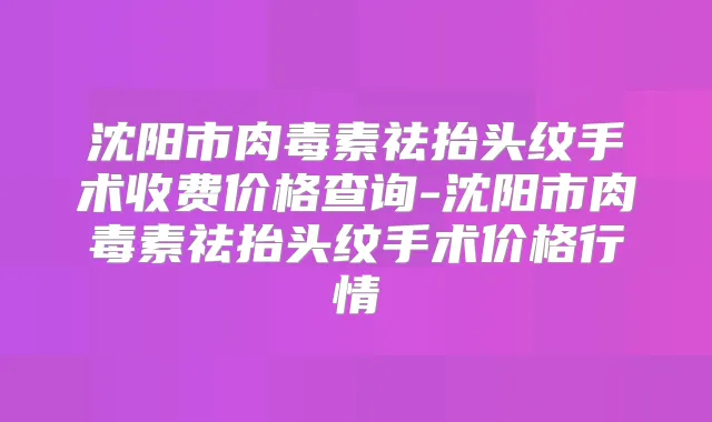 沈阳市祛抬头纹手术收费价格查询-沈阳市祛抬头纹手术价格行情