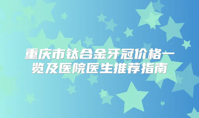 重庆市钛合金牙冠价格一览及医院医生推荐指南