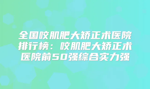 全国咬肌肥大矫正术医院排行榜：咬肌肥大矫正术医院前50强综合实力强