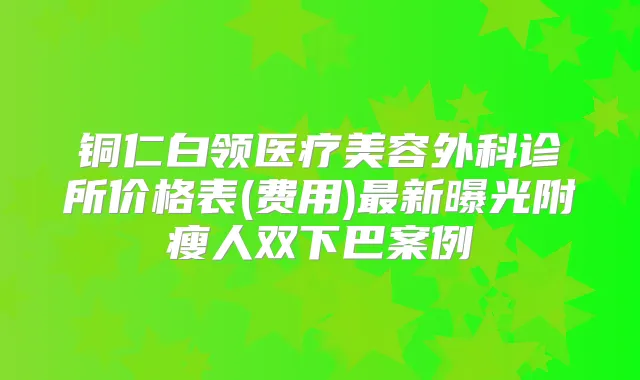 铜仁白领医疗美容外科诊所价格表(费用)新曝光附瘦人双下巴案例