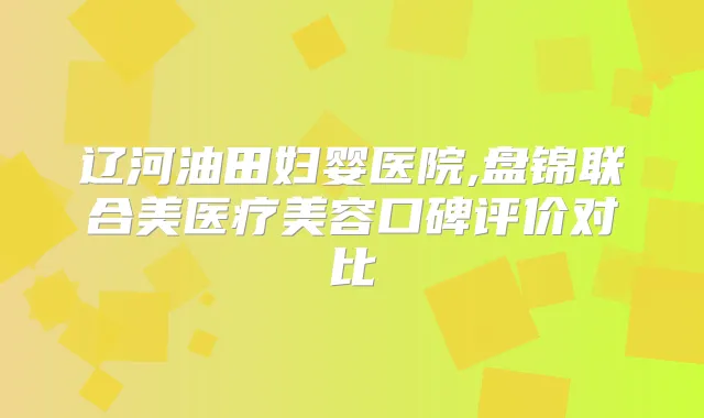 辽河油田妇婴医院,盘锦联合美医疗美容口碑评价对比