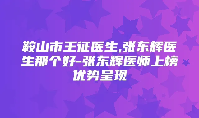 鞍山市王征医生,张东辉医生那个好-张东辉医师上榜优势呈现