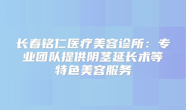 长春铭仁医疗美容诊所：专业团队提供阴茎延长术等特色美容服务