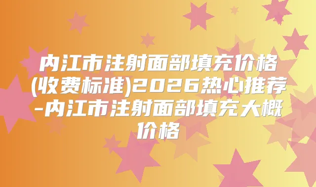 内江市注射面部填充价格(收费标准)2026热心推荐-内江市注射面部填充大概价格