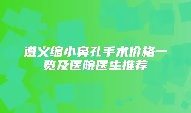 遵义缩小鼻孔手术价格一览及医院医生推荐