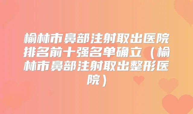 榆林市鼻部注射取出医院排名前十强名单确立（榆林市鼻部注射取出整形医院）