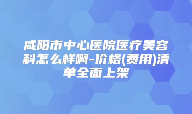 咸阳市中心医院医疗美容科怎么样啊-价格(费用)清单全面上架