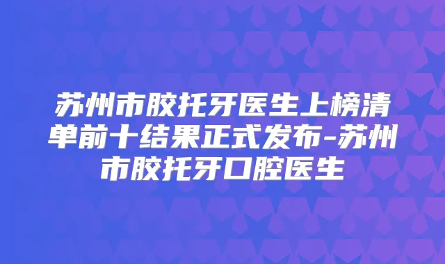 苏州市胶托牙医生上榜清单前十结果正式发布-苏州市胶托牙口腔医生