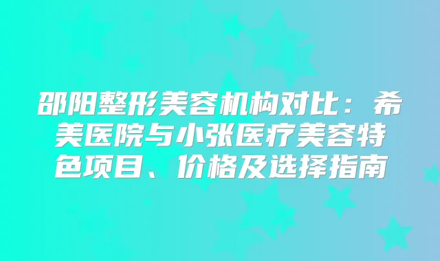 邵阳整形美容机构对比:希美医院与小张医疗美容特色项目、价格及选择指南