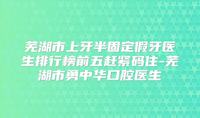 芜湖市上牙半固定假牙医生排行榜前五赶紧码住-芜湖市勇中华口腔医生