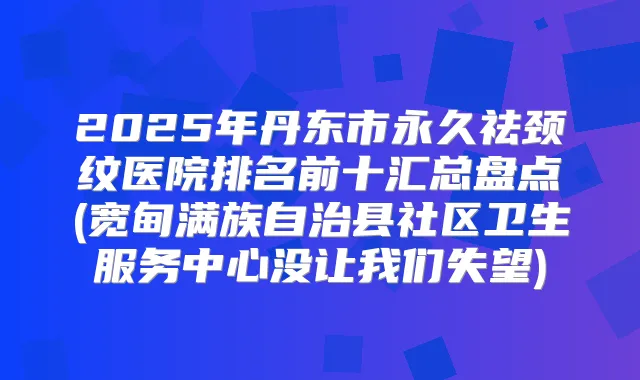 2025年丹东市永久祛颈纹医院排名前十汇总盘点(宽甸满族自治县社区卫生服务中心没让我们失望)