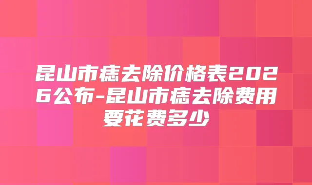 昆山市痣去除价格表2026公布-昆山市痣去除费用要花费多少