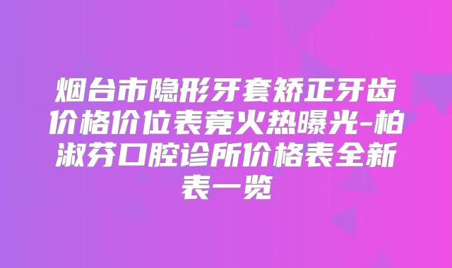 烟台市隐形牙套矫正牙齿价格价位表竟火热曝光-柏淑芬口腔诊所价格表全新表一览