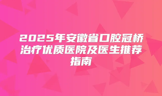 2025年安徽省口腔冠桥优质医院及医生推荐指南