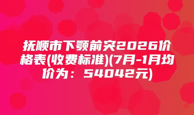 抚顺市下颚前突2026价格表(收费标准)(7月-1月均价为:54042元)