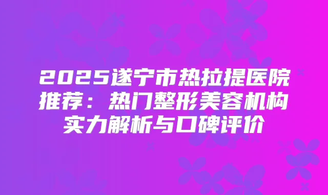 2025遂宁市热拉提医院推荐：热门整形美容机构实力解析与口碑评价
