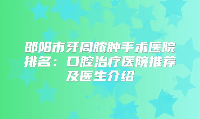 邵阳市牙周脓肿手术医院排名:口腔医院推荐及医生介绍