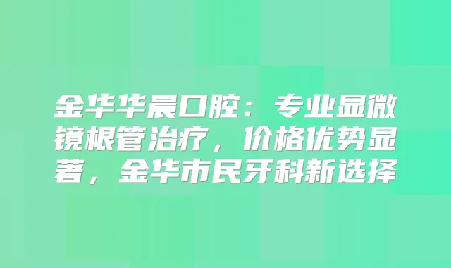金华华晨口腔：专业显微镜根管，价格优势显著，金华市民牙科新选择