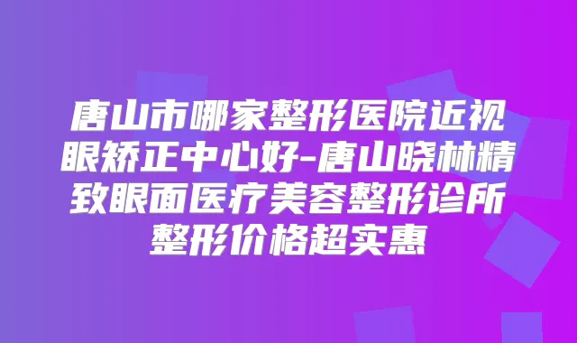唐山市哪家整形医院近视眼矫正中心好-唐山晓林精致眼面医疗美容整形诊所整形价格超实惠