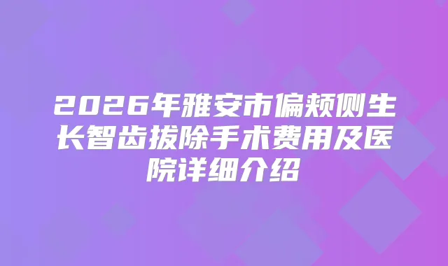 2026年雅安市偏颊侧生长智齿拔除手术费用及医院详细介绍