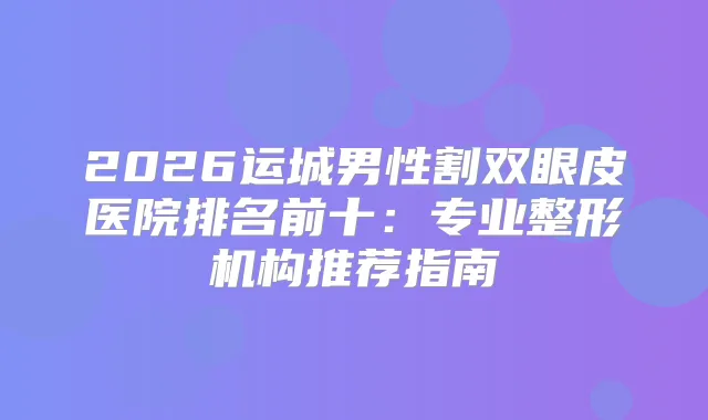2026运城男性割双眼皮医院排名前十：专业整形机构推荐指南