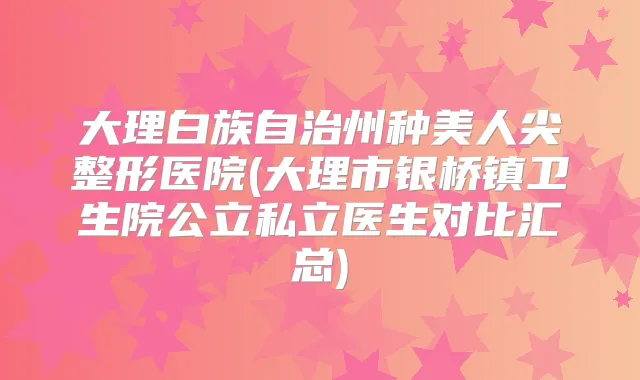 大理白族自治州种美人尖整形医院(大理市银桥镇卫生院公立私立医生对比汇总)
