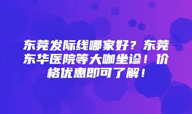 东莞发际线哪家好？东莞东华医院等大咖坐诊！价格优惠即可了解！