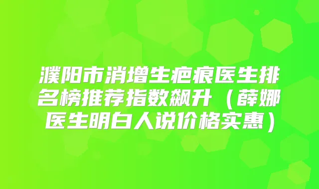 濮阳市消增生疤痕医生排名榜推荐指数飙升(薛娜医生明白人说价格实惠)