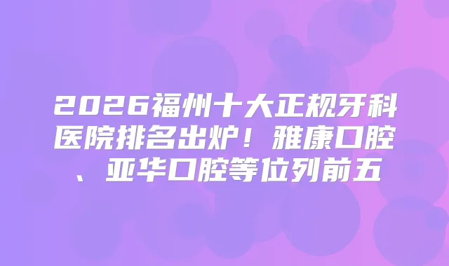 2026福州十大正规牙科医院排名出炉！雅康口腔、亚华口腔等位列前五