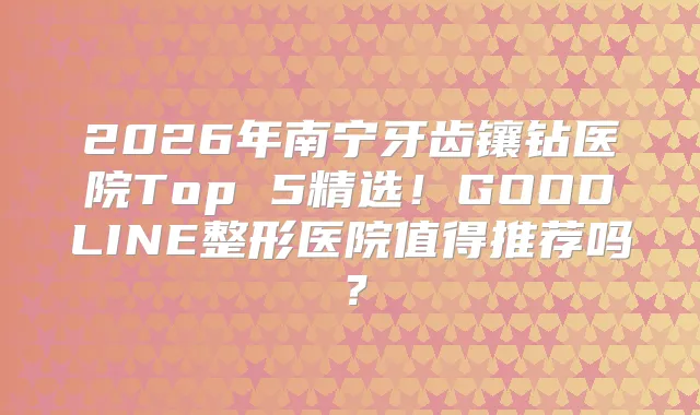 2026年南宁牙齿镶钻医院Top 5精选!GOODLINE整形医院值得推荐吗?